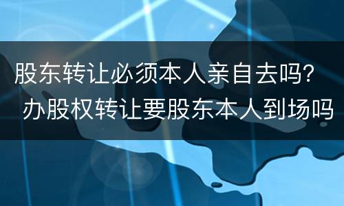 股东转让必须本人亲自去吗？ 办股权转让要股东本人到场吗?