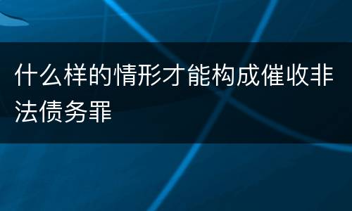 什么样的情形才能构成催收非法债务罪