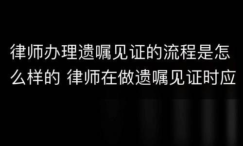 律师办理遗嘱见证的流程是怎么样的 律师在做遗嘱见证时应该注意哪些风险