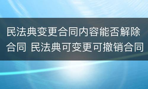 民法典变更合同内容能否解除合同 民法典可变更可撤销合同