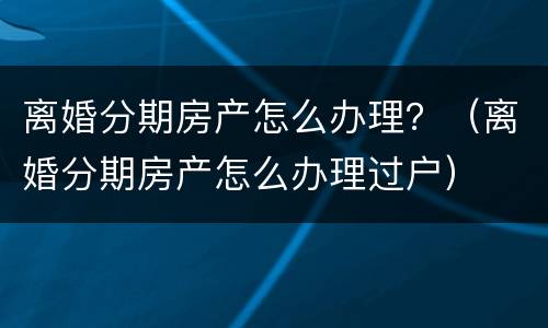 离婚分期房产怎么办理？（离婚分期房产怎么办理过户）