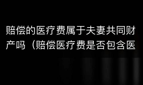 赔偿的医疗费属于夫妻共同财产吗（赔偿医疗费是否包含医保）