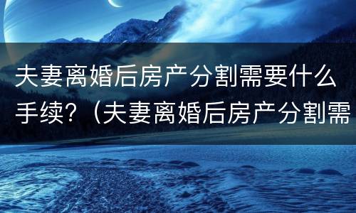 夫妻离婚后房产分割需要什么手续?（夫妻离婚后房产分割需要什么手续和证件）