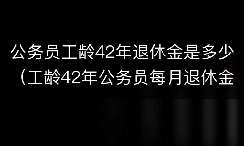 公务员工龄42年退休金是多少（工龄42年公务员每月退休金）