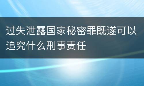 过失泄露国家秘密罪既遂可以追究什么刑事责任