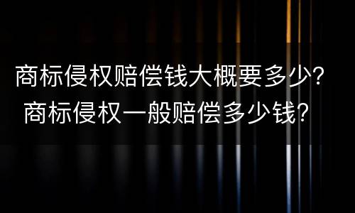 商标侵权赔偿钱大概要多少？ 商标侵权一般赔偿多少钱?