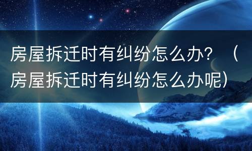 房屋拆迁时有纠纷怎么办？（房屋拆迁时有纠纷怎么办呢）