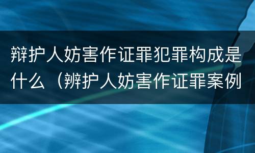 辩护人妨害作证罪犯罪构成是什么（辨护人妨害作证罪案例）