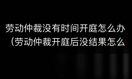 劳动仲裁没有时间开庭怎么办（劳动仲裁开庭后没结果怎么办）