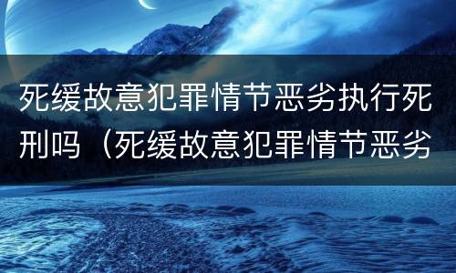 死缓故意犯罪情节恶劣执行死刑吗（死缓故意犯罪情节恶劣执行死刑吗判多久）