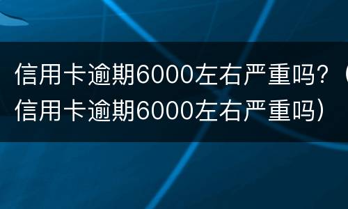 信用卡逾期6000左右严重吗?（信用卡逾期6000左右严重吗）