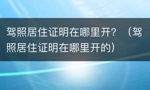 驾照居住证明在哪里开？（驾照居住证明在哪里开的）