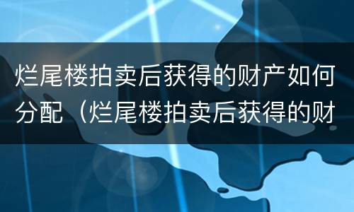 烂尾楼拍卖后获得的财产如何分配（烂尾楼拍卖后获得的财产如何分配给别人）