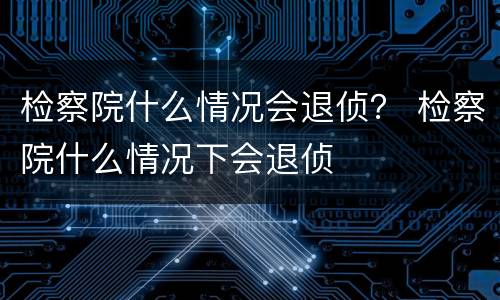 检察院什么情况会退侦？ 检察院什么情况下会退侦