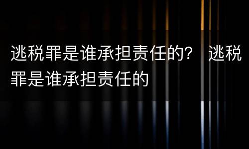 逃税罪是谁承担责任的？ 逃税罪是谁承担责任的