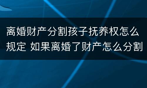 离婚财产分割孩子抚养权怎么规定 如果离婚了财产怎么分割小孩怎么办