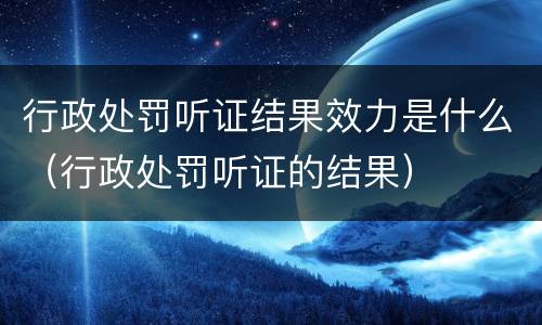 行政处罚听证结果效力是什么（行政处罚听证的结果）