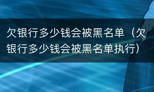 欠银行多少钱会被黑名单（欠银行多少钱会被黑名单执行）