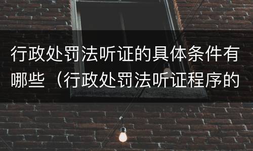 行政处罚法听证的具体条件有哪些（行政处罚法听证程序的适用范围）