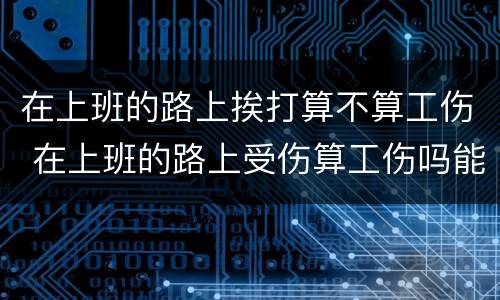 在上班的路上挨打算不算工伤 在上班的路上受伤算工伤吗能承受多少