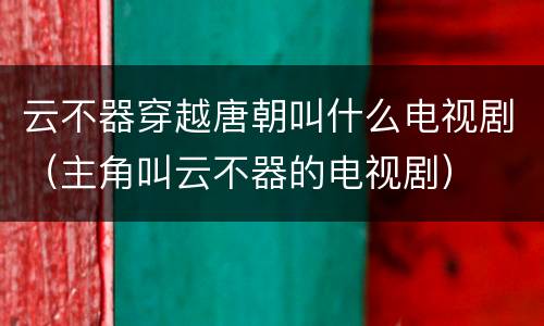 云不器穿越唐朝叫什么电视剧（主角叫云不器的电视剧）