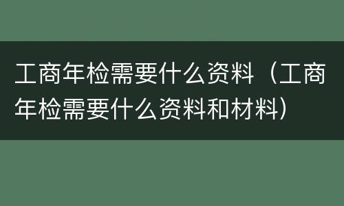 工商年检需要什么资料（工商年检需要什么资料和材料）