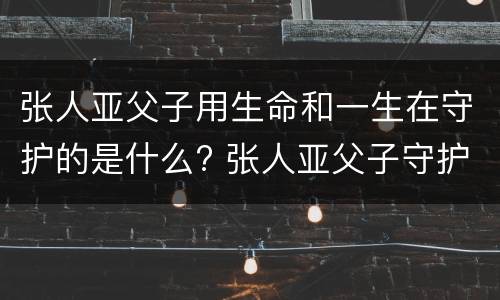 张人亚父子用生命和一生在守护的是什么? 张人亚父子守护的是什么