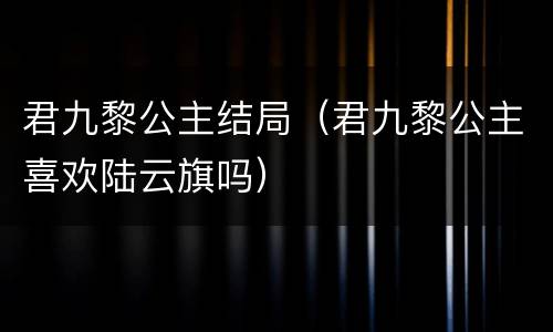 君九黎公主结局（君九黎公主喜欢陆云旗吗）