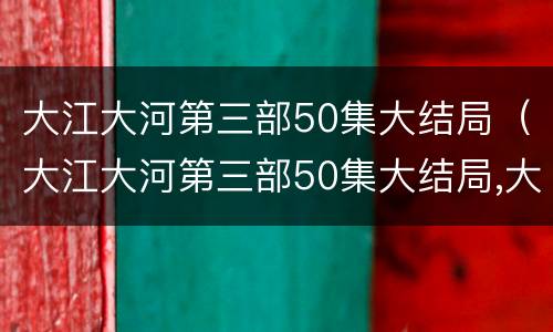 大江大河第三部50集大结局（大江大河第三部50集大结局,大江大河主要演员）