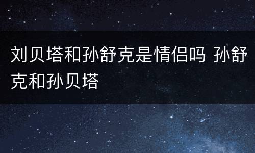 刘贝塔和孙舒克是情侣吗 孙舒克和孙贝塔