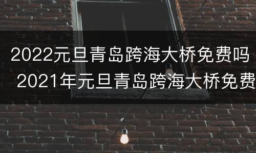 2022元旦青岛跨海大桥免费吗 2021年元旦青岛跨海大桥免费吗