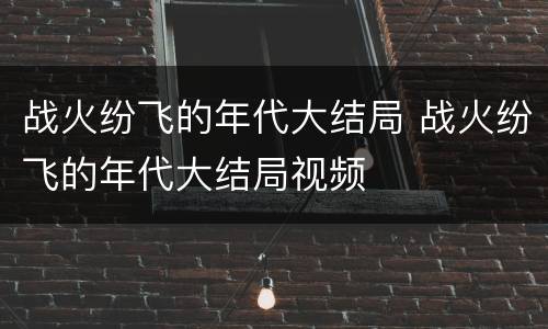 战火纷飞的年代大结局 战火纷飞的年代大结局视频