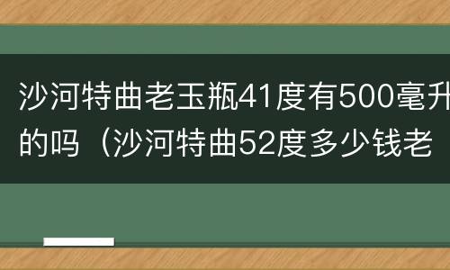 沙河特曲老玉瓶41度有500毫升的吗（沙河特曲52度多少钱老玉瓶）