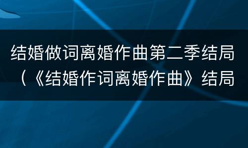 结婚做词离婚作曲第二季结局（《结婚作词离婚作曲》结局）