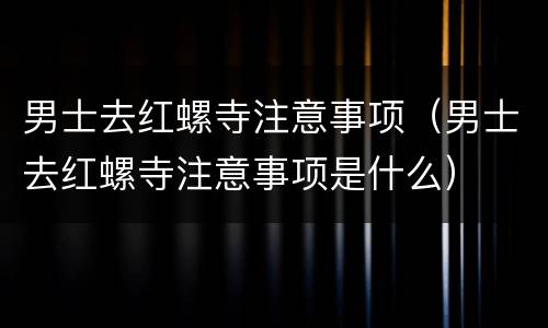 男士去红螺寺注意事项（男士去红螺寺注意事项是什么）