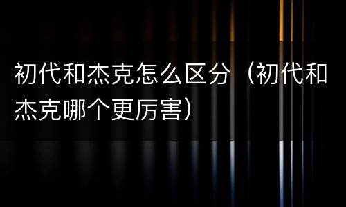 初代和杰克怎么区分（初代和杰克哪个更厉害）