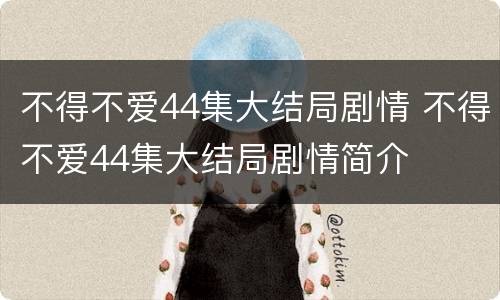 不得不爱44集大结局剧情 不得不爱44集大结局剧情简介