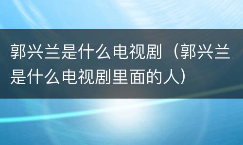 郭兴兰是什么电视剧（郭兴兰是什么电视剧里面的人）