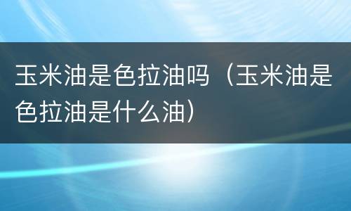 玉米油是色拉油吗（玉米油是色拉油是什么油）