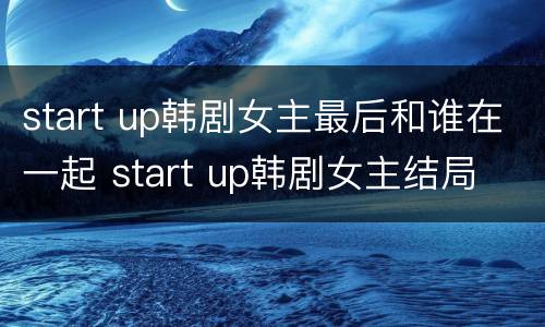 start up韩剧女主最后和谁在一起 start up韩剧女主结局