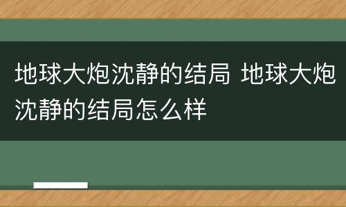 地球大炮沈静的结局 地球大炮沈静的结局怎么样