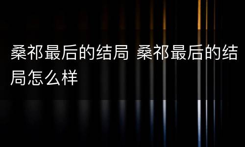 桑祁最后的结局 桑祁最后的结局怎么样