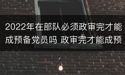 2022年在部队必须政审完才能成预备党员吗 政审完才能成预备党员吗