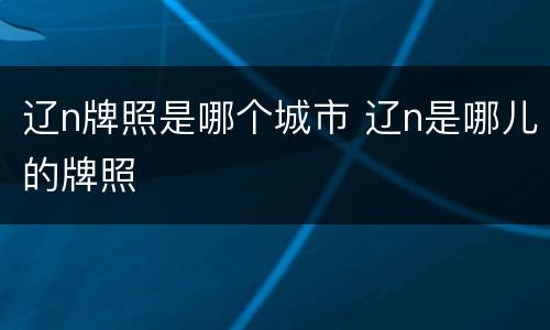 辽n牌照是哪个城市 辽n是哪儿的牌照