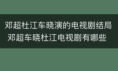 邓超杜江车晓演的电视剧结局 邓超车晓杜江电视剧有哪些