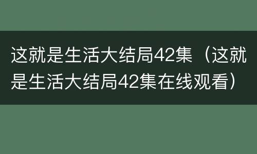 这就是生活大结局42集（这就是生活大结局42集在线观看）