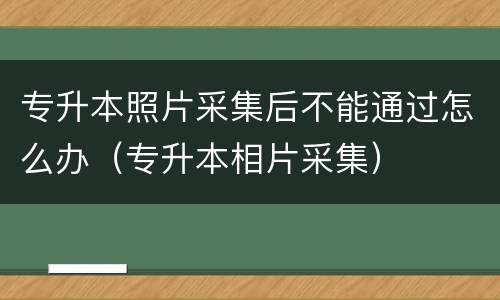 专升本照片采集后不能通过怎么办（专升本相片采集）