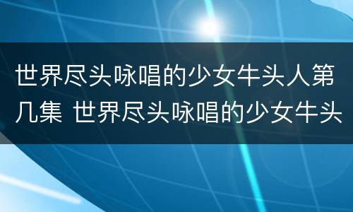 世界尽头咏唱的少女牛头人第几集 世界尽头咏唱的少女牛头人第几集出现