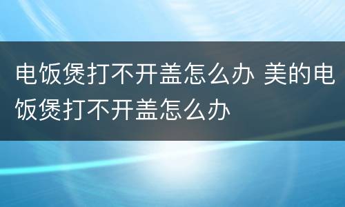 电饭煲打不开盖怎么办 美的电饭煲打不开盖怎么办