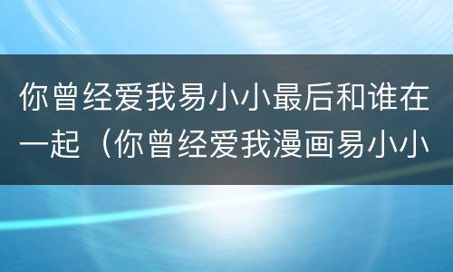 你曾经爱我易小小最后和谁在一起（你曾经爱我漫画易小小和谁在一起了）